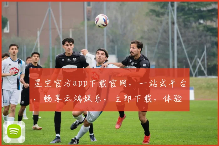 星空官方app下载官网，一站式平台，畅享云端娱乐，立即下载，体验非凡